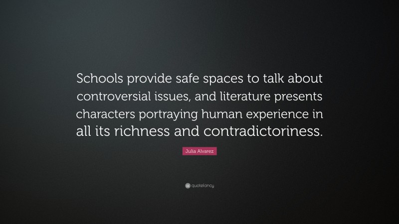 Julia Alvarez Quote: “Schools provide safe spaces to talk about controversial issues, and literature presents characters portraying human experience in all its richness and contradictoriness.”