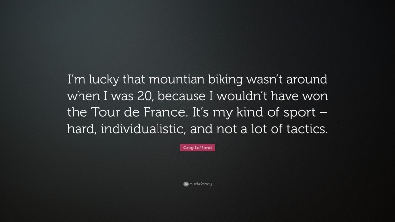 Greg LeMond Quote: “I’m lucky that mountian biking wasn’t around when I was 20, because I wouldn’t have won the Tour de France. It’s my kind of sport – hard, individualistic, and not a lot of tactics.”