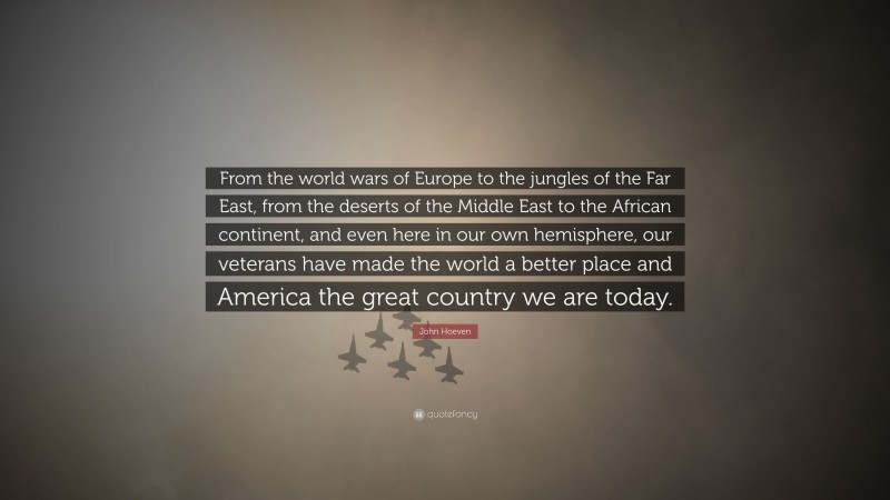 John Hoeven Quote: “From the world wars of Europe to the jungles of the Far East, from the deserts of the Middle East to the African continent, and even here in our own hemisphere, our veterans have made the world a better place and America the great country we are today.”