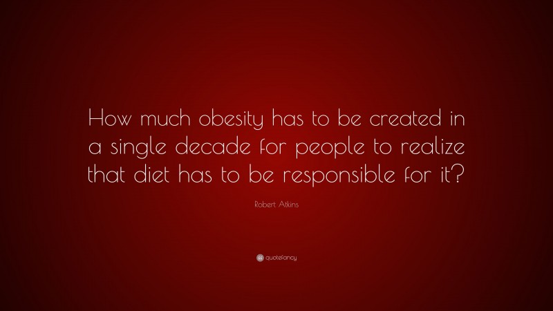 Robert Atkins Quote: “How much obesity has to be created in a single decade for people to realize that diet has to be responsible for it?”