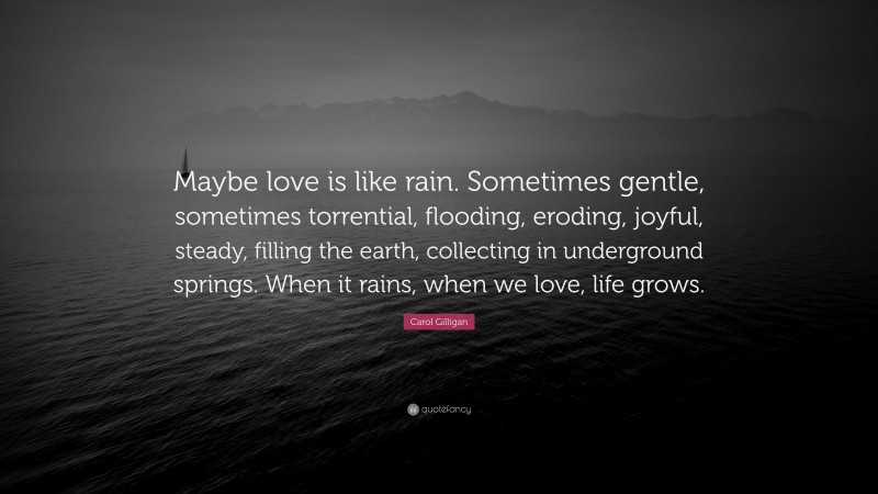 Carol Gilligan Quote: “Maybe love is like rain. Sometimes gentle, sometimes torrential, flooding, eroding, joyful, steady, filling the earth, collecting in underground springs. When it rains, when we love, life grows.”