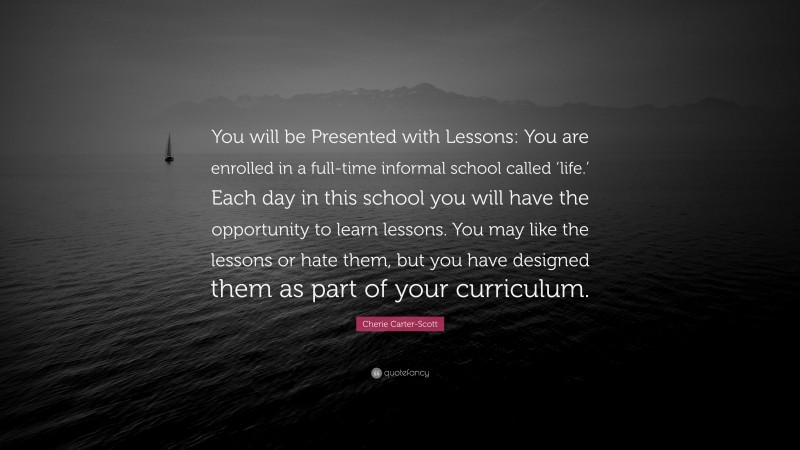 Cherie Carter-Scott Quote: “You will be Presented with Lessons: You are enrolled in a full-time informal school called ‘life.’ Each day in this school you will have the opportunity to learn lessons. You may like the lessons or hate them, but you have designed them as part of your curriculum.”