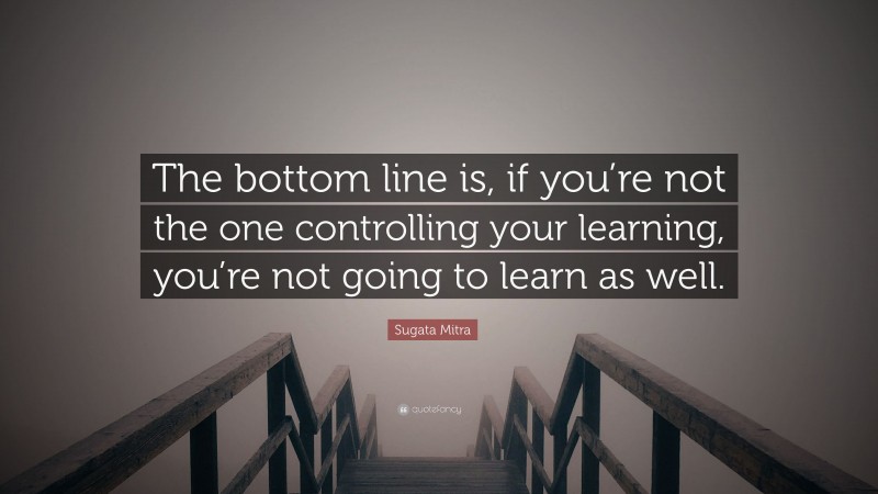 Sugata Mitra Quote: “The bottom line is, if you’re not the one controlling your learning, you’re not going to learn as well.”