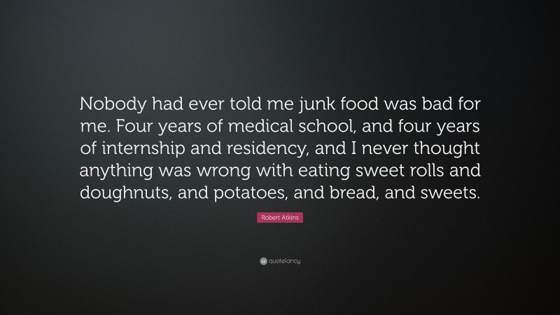 Robert Atkins Quote: “Nobody had ever told me junk food was bad for me. Four years of medical school, and four years of internship and residency, and I never thought anything was wrong with eating sweet rolls and doughnuts, and potatoes, and bread, and sweets.”