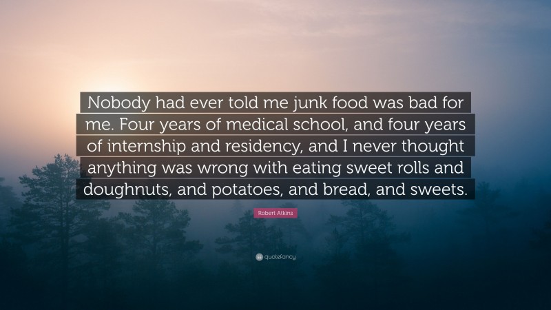 Robert Atkins Quote: “Nobody had ever told me junk food was bad for me. Four years of medical school, and four years of internship and residency, and I never thought anything was wrong with eating sweet rolls and doughnuts, and potatoes, and bread, and sweets.”
