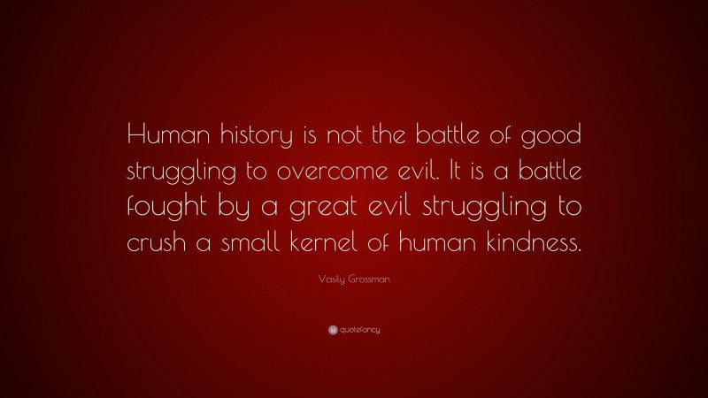Vasily Grossman Quote: “Human history is not the battle of good struggling to overcome evil. It is a battle fought by a great evil struggling to crush a small kernel of human kindness.”