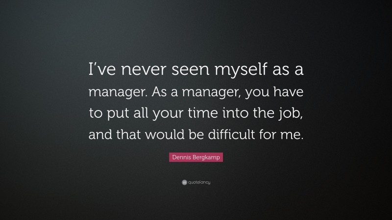 Dennis Bergkamp Quote: “I’ve never seen myself as a manager. As a manager, you have to put all your time into the job, and that would be difficult for me.”