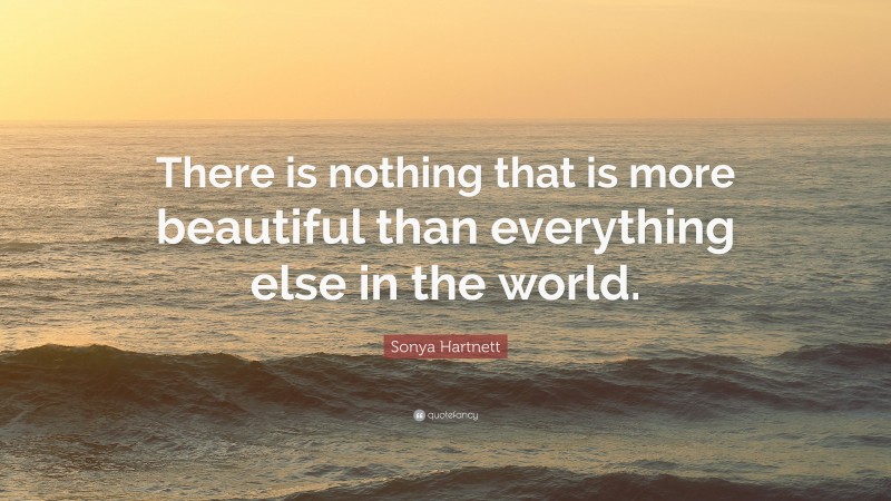 Sonya Hartnett Quote: “There is nothing that is more beautiful than everything else in the world.”