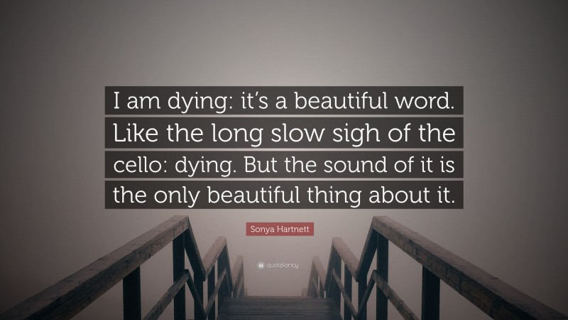 Sonya Hartnett Quote: “I am dying: it’s a beautiful word. Like the long slow sigh of the cello: dying. But the sound of it is the only beautiful thing about it.”
