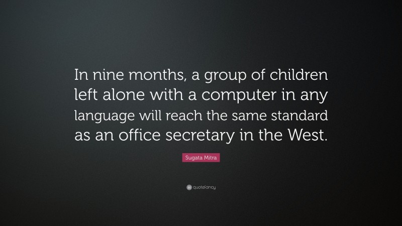 Sugata Mitra Quote: “In nine months, a group of children left alone with a computer in any language will reach the same standard as an office secretary in the West.”