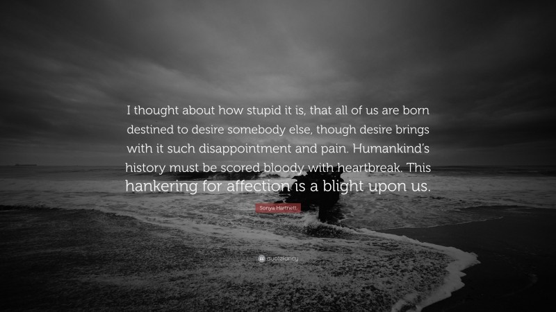 Sonya Hartnett Quote: “I thought about how stupid it is, that all of us are born destined to desire somebody else, though desire brings with it such disappointment and pain. Humankind’s history must be scored bloody with heartbreak. This hankering for affection is a blight upon us.”