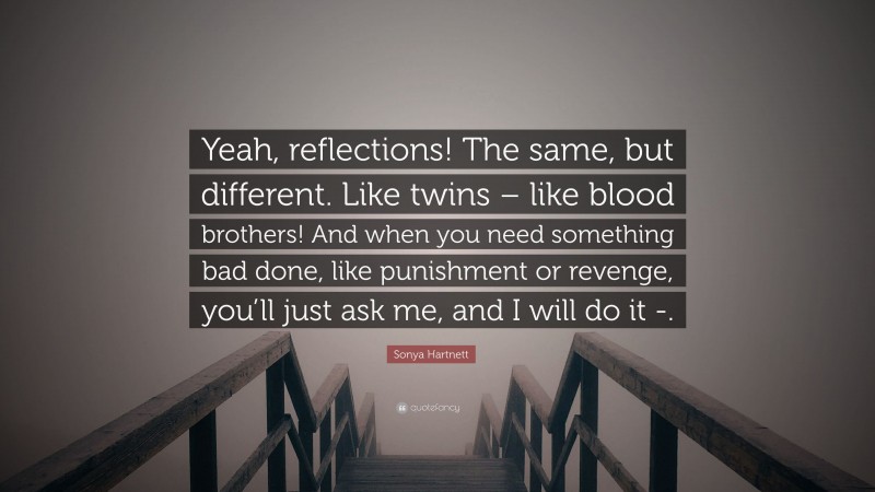 Sonya Hartnett Quote: “Yeah, reflections! The same, but different. Like twins – like blood brothers! And when you need something bad done, like punishment or revenge, you’ll just ask me, and I will do it -.”