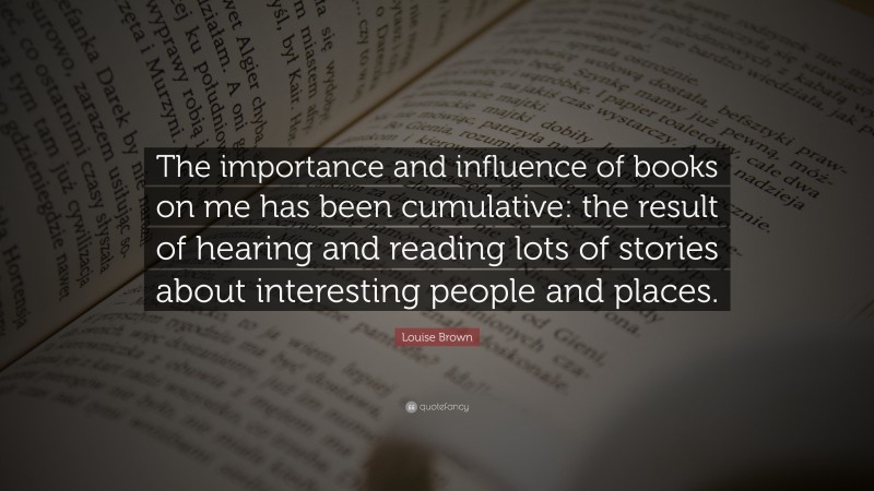 Louise Brown Quote: “The importance and influence of books on me has been cumulative: the result of hearing and reading lots of stories about interesting people and places.”
