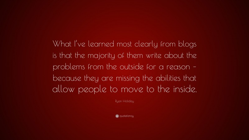 Ryan Holiday Quote: “What I’ve learned most clearly from blogs is that the majority of them write about the problems from the outside for a reason – because they are missing the abilities that allow people to move to the inside.”