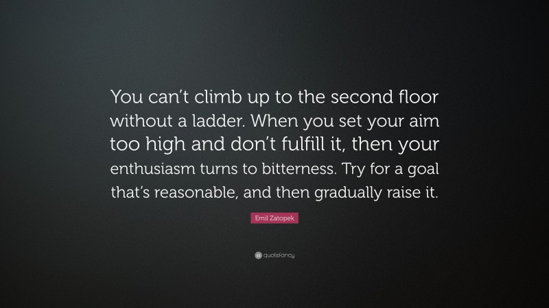Emil Zatopek Quote: “You can’t climb up to the second floor without a ladder. When you set your aim too high and don’t fulfill it, then your enthusiasm turns to bitterness. Try for a goal that’s reasonable, and then gradually raise it.”