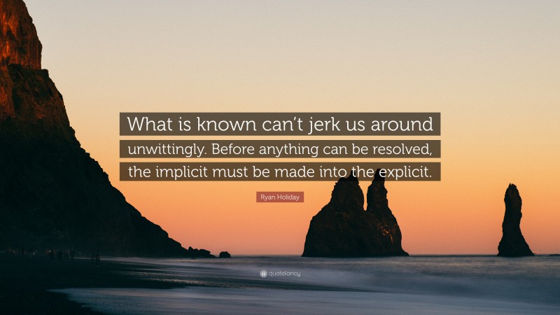 Ryan Holiday Quote: “What is known can’t jerk us around unwittingly. Before anything can be resolved, the implicit must be made into the explicit.”