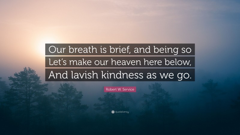 Robert W. Service Quote: “Our breath is brief, and being so Let’s make our heaven here below, And lavish kindness as we go.”