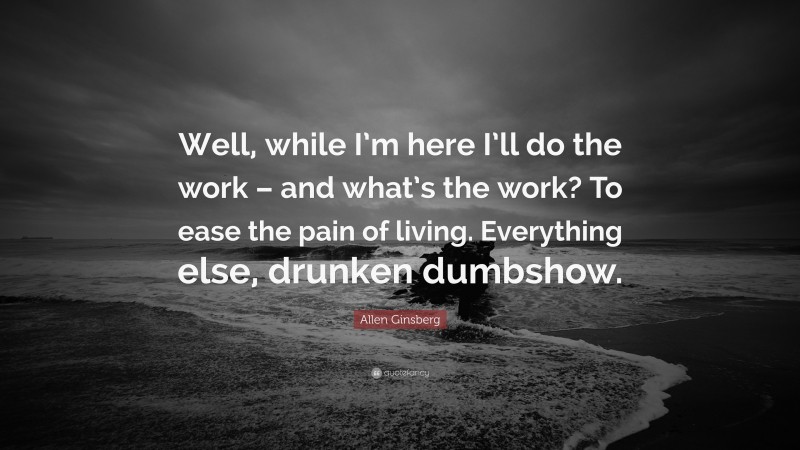 Allen Ginsberg Quote: “Well, while I’m here I’ll do the work – and what’s the work? To ease the pain of living. Everything else, drunken dumbshow.”