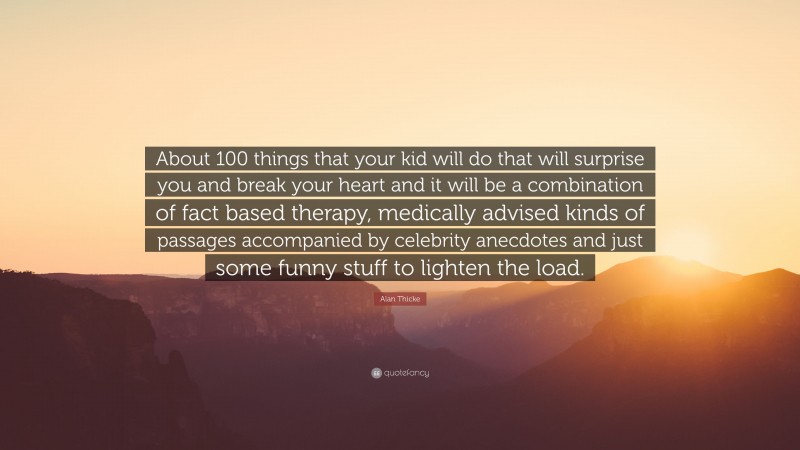 Alan Thicke Quote: “About 100 things that your kid will do that will surprise you and break your heart and it will be a combination of fact based therapy, medically advised kinds of passages accompanied by celebrity anecdotes and just some funny stuff to lighten the load.”