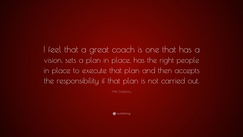 Mike Singletary Quote: “I feel that a great coach is one that has a vision, sets a plan in place, has the right people in place to execute that plan and then accepts the responsibility if that plan is not carried out.”