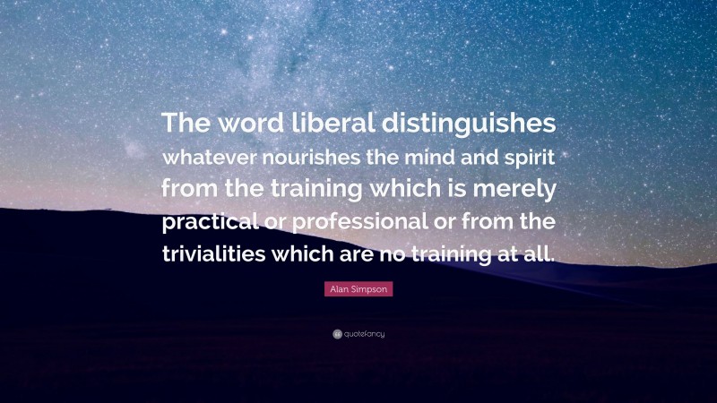 Alan Simpson Quote: “The word liberal distinguishes whatever nourishes the mind and spirit from the training which is merely practical or professional or from the trivialities which are no training at all.”