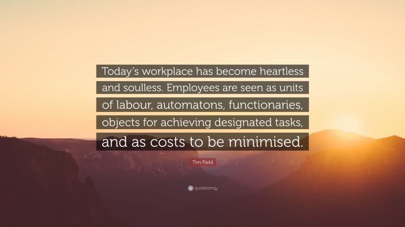 Tim Field Quote: “Today’s workplace has become heartless and soulless. Employees are seen as units of labour, automatons, functionaries, objects for achieving designated tasks, and as costs to be minimised.”