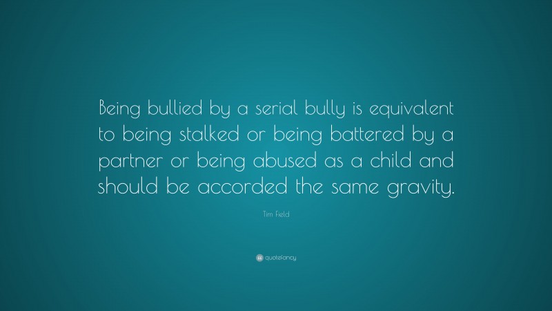 Tim Field Quote: “Being bullied by a serial bully is equivalent to being stalked or being battered by a partner or being abused as a child and should be accorded the same gravity.”