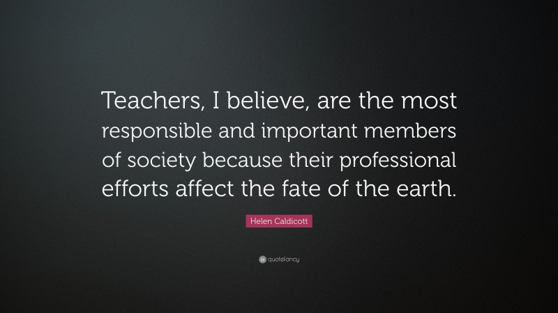 Helen Caldicott Quote: “Teachers, I believe, are the most responsible and important members of society because their professional efforts affect the fate of the earth.”
