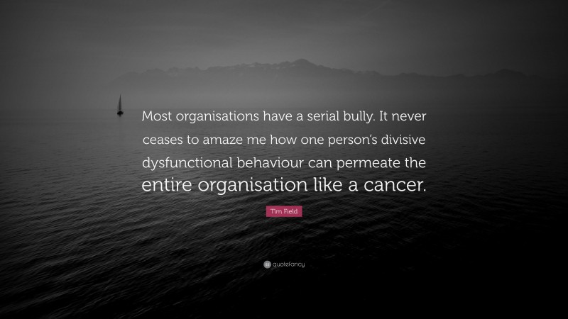 Tim Field Quote: “Most organisations have a serial bully. It never ceases to amaze me how one person’s divisive dysfunctional behaviour can permeate the entire organisation like a cancer.”