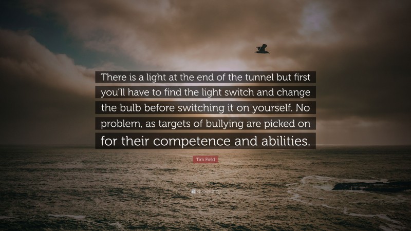 Tim Field Quote: “There is a light at the end of the tunnel but first you’ll have to find the light switch and change the bulb before switching it on yourself. No problem, as targets of bullying are picked on for their competence and abilities.”