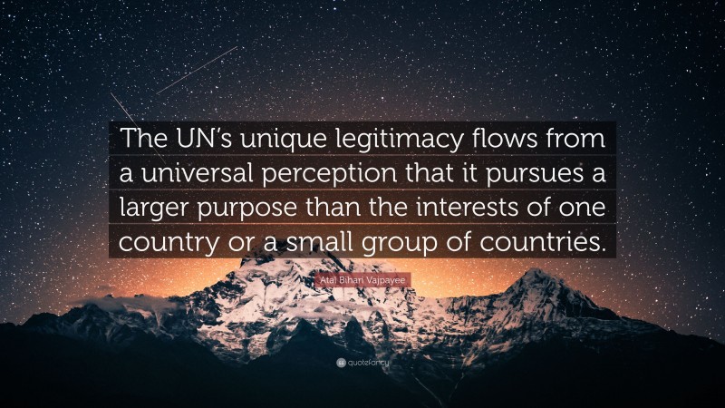 Atal Bihari Vajpayee Quote: “The UN’s unique legitimacy flows from a universal perception that it pursues a larger purpose than the interests of one country or a small group of countries.”
