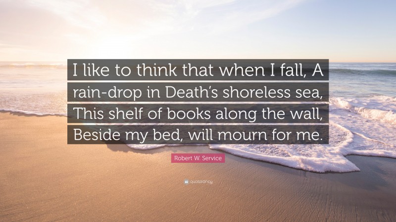 Robert W. Service Quote: “I like to think that when I fall, A rain-drop in Death’s shoreless sea, This shelf of books along the wall, Beside my bed, will mourn for me.”