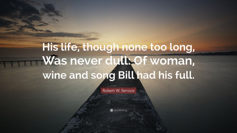 Robert W. Service Quote: “His life, though none too long, Was never dull: Of woman, wine and song Bill had his full.”
