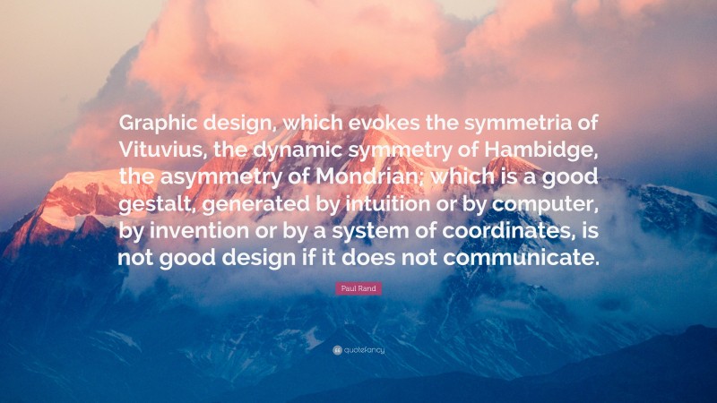 Paul Rand Quote: “Graphic design, which evokes the symmetria of Vituvius, the dynamic symmetry of Hambidge, the asymmetry of Mondrian; which is a good gestalt, generated by intuition or by computer, by invention or by a system of coordinates, is not good design if it does not communicate.”
