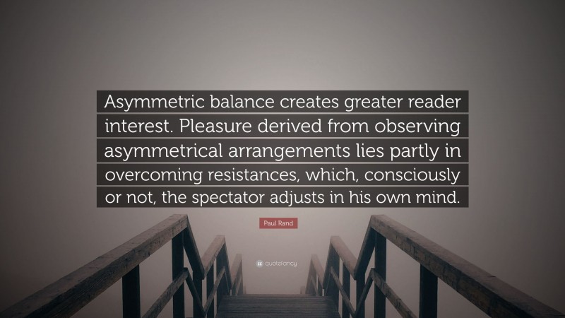 Paul Rand Quote: “Asymmetric balance creates greater reader interest. Pleasure derived from observing asymmetrical arrangements lies partly in overcoming resistances, which, consciously or not, the spectator adjusts in his own mind.”