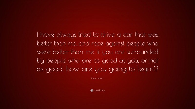 Joey Logano Quote: “I have always tried to drive a car that was better than me, and race against people who were better than me. If you are surrounded by people who are as good as you, or not as good, how are you going to learn?”