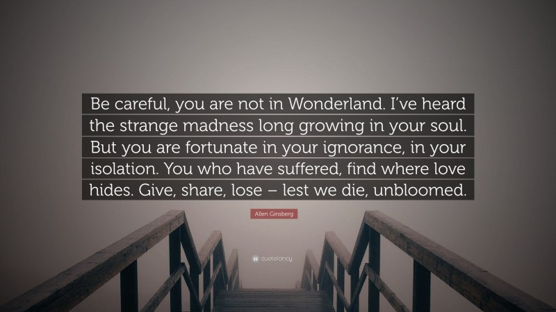 Allen Ginsberg Quote: “Be careful, you are not in Wonderland. I’ve heard the strange madness long growing in your soul. But you are fortunate in your ignorance, in your isolation. You who have suffered, find where love hides. Give, share, lose – lest we die, unbloomed.”