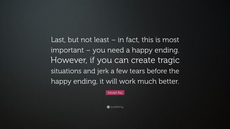 Satyajit Ray Quote: “Last, but not least – in fact, this is most important – you need a happy ending. However, if you can create tragic situations and jerk a few tears before the happy ending, it will work much better.”