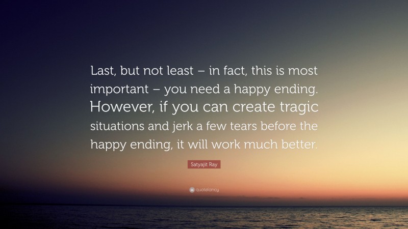 Satyajit Ray Quote: “Last, but not least – in fact, this is most important – you need a happy ending. However, if you can create tragic situations and jerk a few tears before the happy ending, it will work much better.”