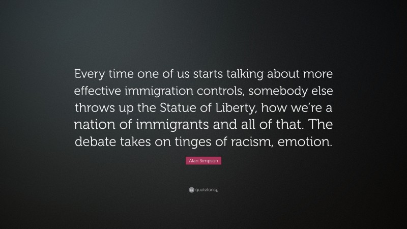 Alan Simpson Quote: “Every time one of us starts talking about more effective immigration controls, somebody else throws up the Statue of Liberty, how we’re a nation of immigrants and all of that. The debate takes on tinges of racism, emotion.”