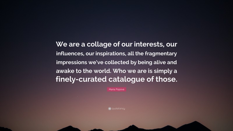 Maria Popova Quote: “We are a collage of our interests, our influences, our inspirations, all the fragmentary impressions we’ve collected by being alive and awake to the world. Who we are is simply a finely-curated catalogue of those.”
