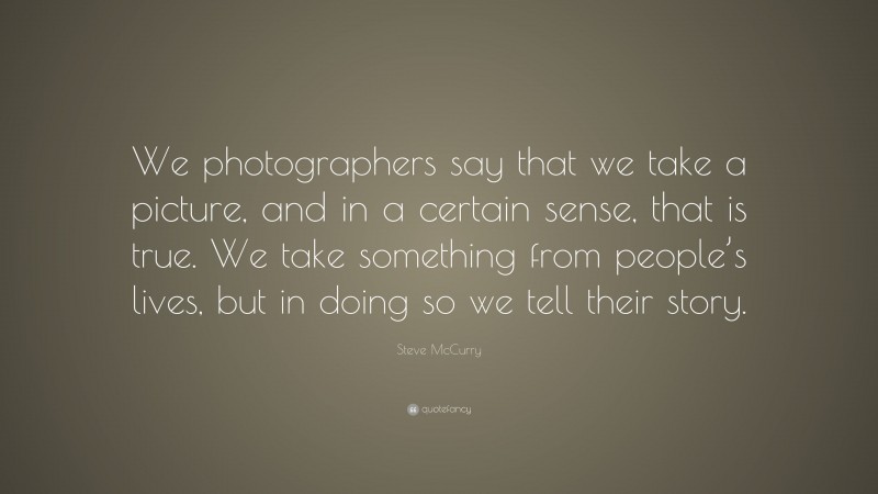 Steve McCurry Quote: “We photographers say that we take a picture, and in a certain sense, that is true. We take something from people’s lives, but in doing so we tell their story.”