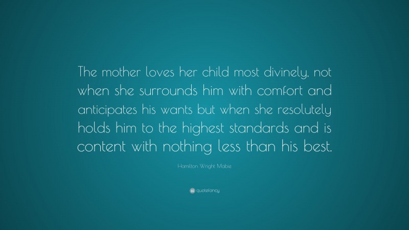 Hamilton Wright Mabie Quote: “The mother loves her child most divinely, not when she surrounds him with comfort and anticipates his wants but when she resolutely holds him to the highest standards and is content with nothing less than his best.”