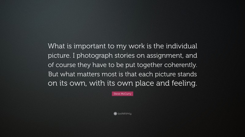 Steve McCurry Quote: “What is important to my work is the individual picture. I photograph stories on assignment, and of course they have to be put together coherently. But what matters most is that each picture stands on its own, with its own place and feeling.”
