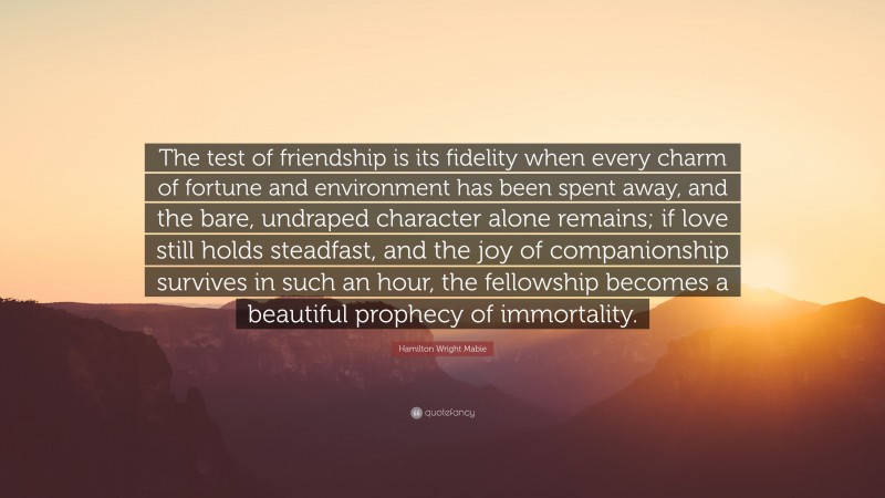 Hamilton Wright Mabie Quote: “The test of friendship is its fidelity when every charm of fortune and environment has been spent away, and the bare, undraped character alone remains; if love still holds steadfast, and the joy of companionship survives in such an hour, the fellowship becomes a beautiful prophecy of immortality.”