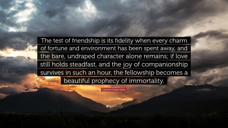 Hamilton Wright Mabie Quote: “The test of friendship is its fidelity when every charm of fortune and environment has been spent away, and the bare, undraped character alone remains; if love still holds steadfast, and the joy of companionship survives in such an hour, the fellowship becomes a beautiful prophecy of immortality.”