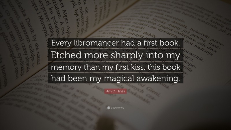 Jim C. Hines Quote: “Every libromancer had a first book. Etched more sharply into my memory than my first kiss, this book had been my magical awakening.”