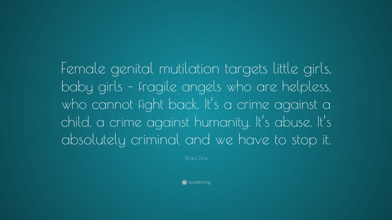 Waris Dirie Quote: “Female genital mutilation targets little girls, baby girls – fragile angels who are helpless, who cannot fight back. It’s a crime against a child, a crime against humanity. It’s abuse. It’s absolutely criminal and we have to stop it.”