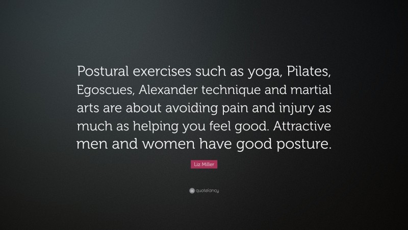 Liz Miller Quote: “Postural exercises such as yoga, Pilates, Egoscues, Alexander technique and martial arts are about avoiding pain and injury as much as helping you feel good. Attractive men and women have good posture.”