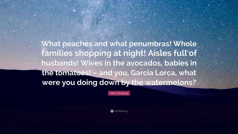 Allen Ginsberg Quote: “What peaches and what penumbras! Whole families shopping at night! Aisles full of husbands! Wives in the avocados, babies in the tomatoes! – and you, Garcia Lorca, what were you doing down by the watermelons?”